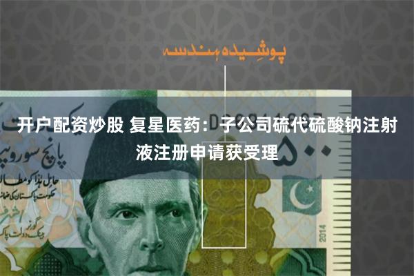 开户配资炒股 复星医药：子公司硫代硫酸钠注射液注册申请获受理