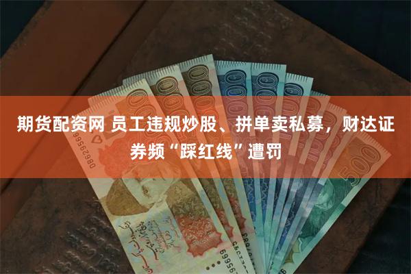 期货配资网 员工违规炒股、拼单卖私募，财达证券频“踩红线”遭罚