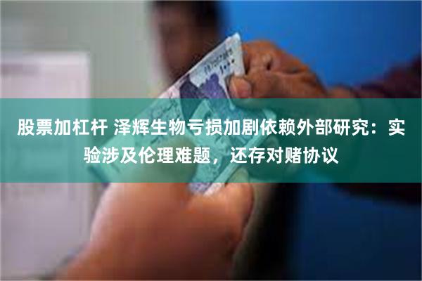 股票加杠杆 泽辉生物亏损加剧依赖外部研究：实验涉及伦理难题，还存对赌协议