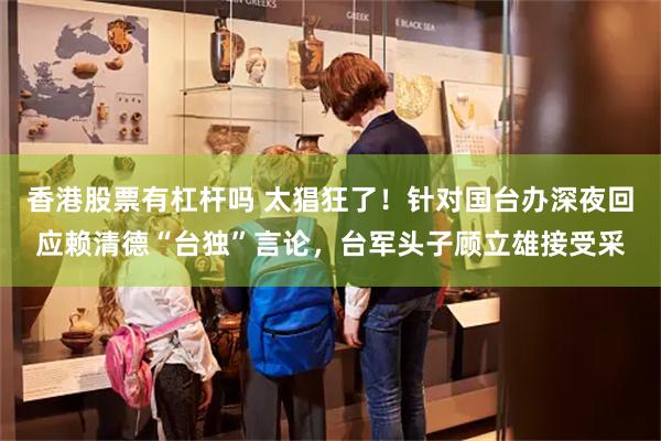 香港股票有杠杆吗 太猖狂了！针对国台办深夜回应赖清德“台独”言论，台军头子顾立雄接受采