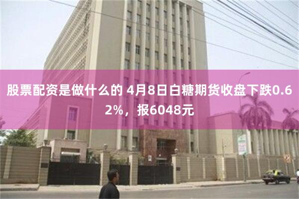 股票配资是做什么的 4月8日白糖期货收盘下跌0.62%，报6048元