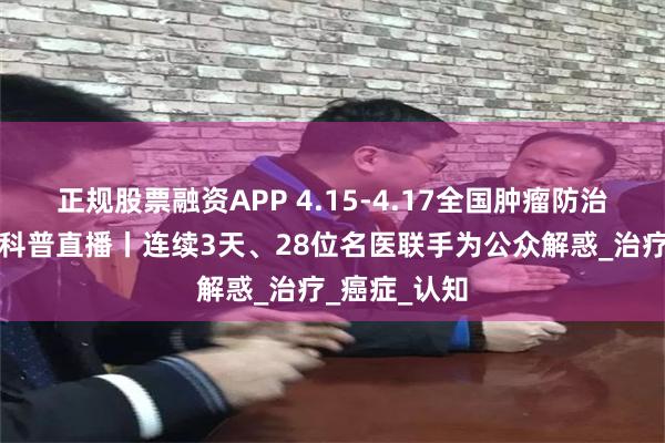 正规股票融资APP 4.15-4.17全国肿瘤防治宣传周大型科普直播丨连续3天、28位名医联手为公众解惑_治疗_癌症_认知
