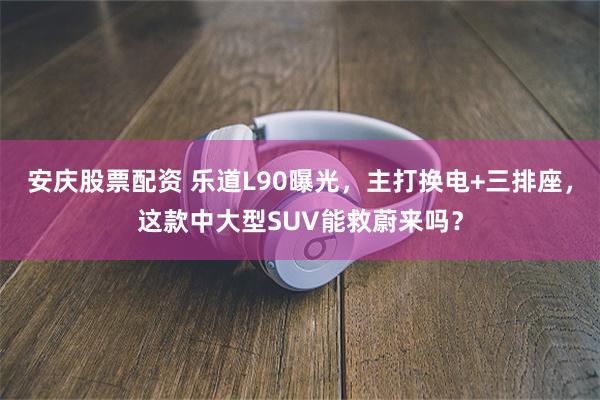 安庆股票配资 乐道L90曝光，主打换电+三排座，这款中大型SUV能救蔚来吗？