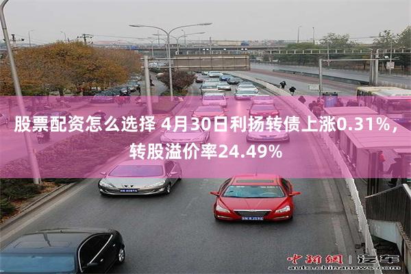 股票配资怎么选择 4月30日利扬转债上涨0.31%，转股溢价率24.49%