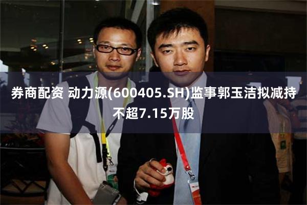券商配资 动力源(600405.SH)监事郭玉洁拟减持不超7.15万股