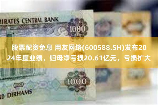股票配资免息 用友网络(600588.SH)发布2024年度业绩，归母净亏损20.61亿元，亏损扩大