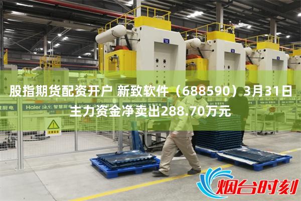 股指期货配资开户 新致软件（688590）3月31日主力资金净卖出288.70万元