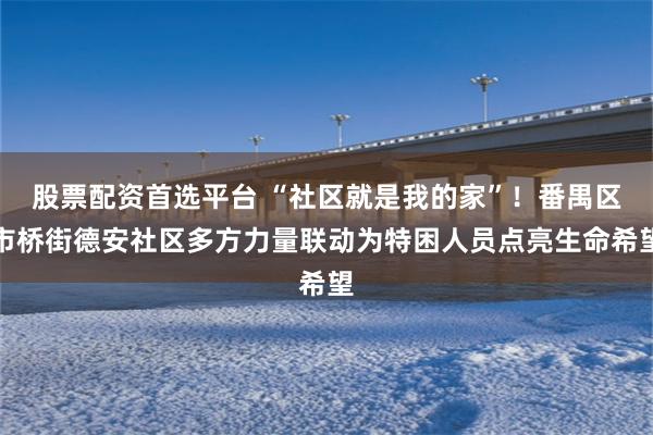 股票配资首选平台 “社区就是我的家”！番禺区市桥街德安社区多方力量联动为特困人员点亮生命希望