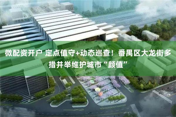 微配资开户 定点值守+动态巡查！番禺区大龙街多措并举维护城市“颜值”