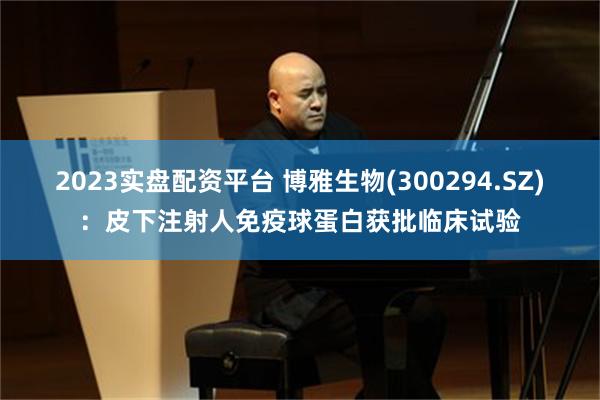 2023实盘配资平台 博雅生物(300294.SZ)：皮下注射人免疫球蛋白获批临床试验