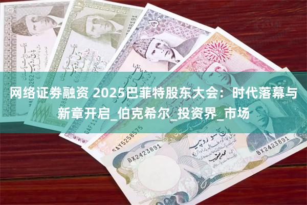 网络证劵融资 2025巴菲特股东大会：时代落幕与新章开启_伯克希尔_投资界_市场