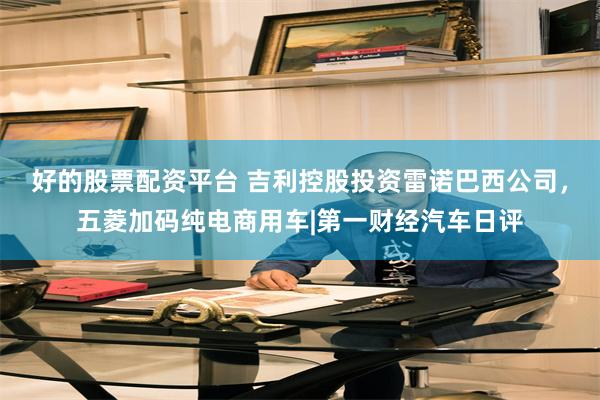 好的股票配资平台 吉利控股投资雷诺巴西公司，五菱加码纯电商用车|第一财经汽车日评