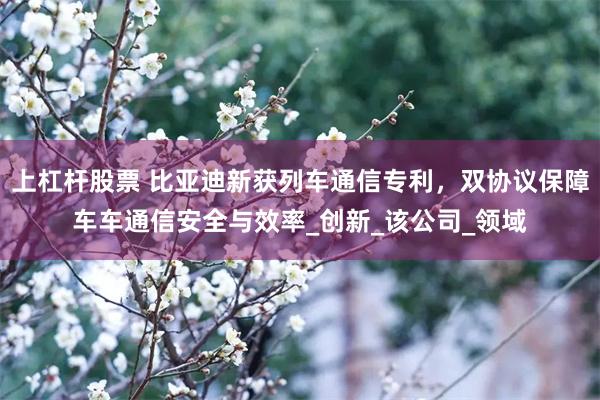 上杠杆股票 比亚迪新获列车通信专利，双协议保障车车通信安全与效率_创新_该公司_领域