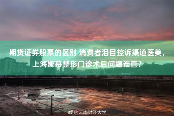 期货证券股票的区别 消费者泪目控诉渠道医美，上海娜慕整形门诊术后问题谁管？
