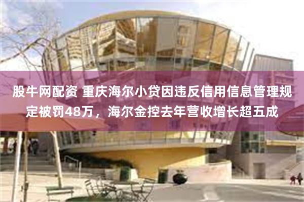 股牛网配资 重庆海尔小贷因违反信用信息管理规定被罚48万，海尔金控去年营收增长超五成