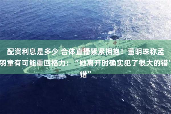 配资利息是多少 合体直播紧紧拥抱！董明珠称孟羽童有可能重回格力：“她离开时确实犯了很大的错”