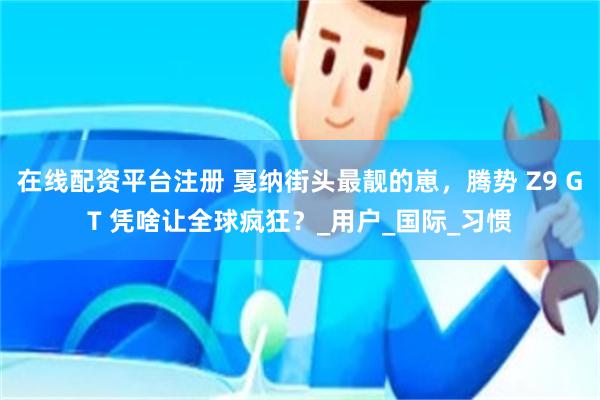 在线配资平台注册 戛纳街头最靓的崽，腾势 Z9 GT 凭啥让全球疯狂？_用户_国际_习惯