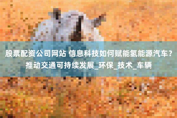 股票配资公司网站 信息科技如何赋能氢能源汽车？推动交通可持续发展_环保_技术_车辆