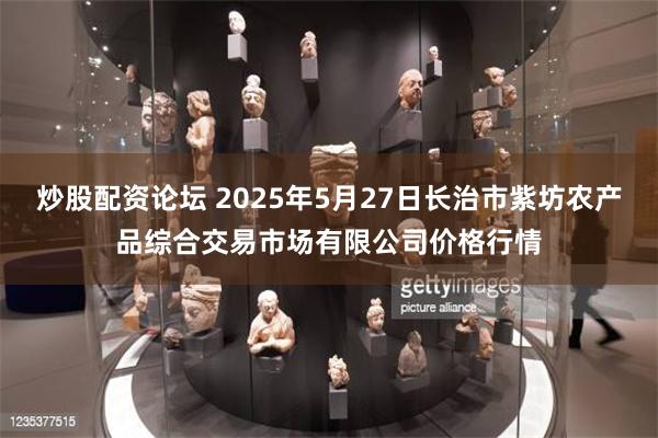 炒股配资论坛 2025年5月27日长治市紫坊农产品综合交易市场有限公司价格行情