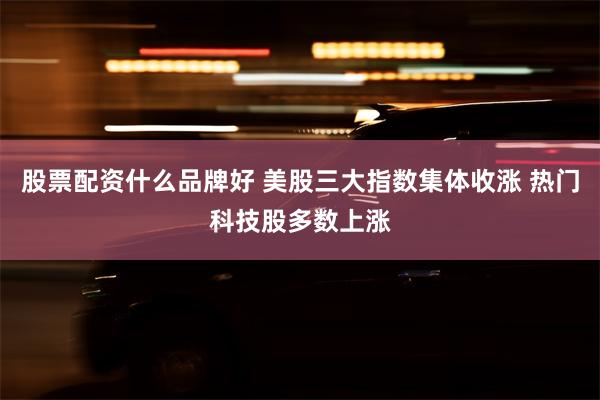 股票配资什么品牌好 美股三大指数集体收涨 热门科技股多数上涨