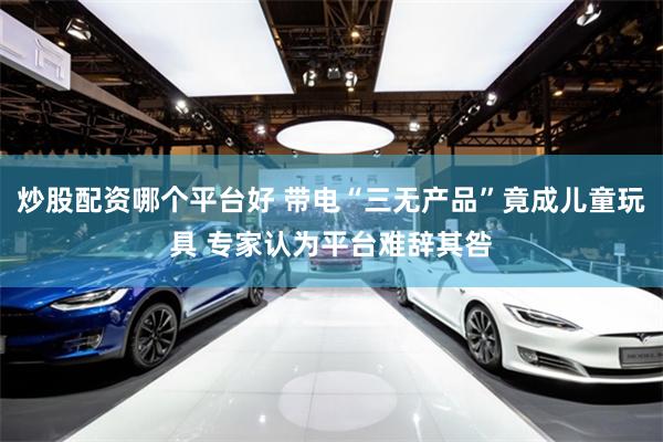 炒股配资哪个平台好 带电“三无产品”竟成儿童玩具 专家认为平台难辞其咎
