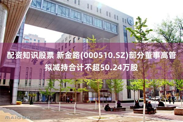 配资知识股票 新金路(000510.SZ)部分董事高管拟减持合计不超50.24万股