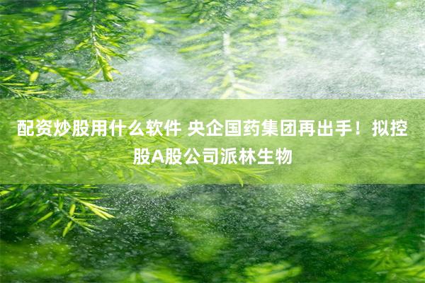 配资炒股用什么软件 央企国药集团再出手！拟控股A股公司派林生物