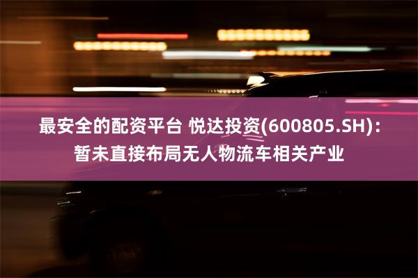 最安全的配资平台 悦达投资(600805.SH)：暂未直接布局无人物流车相关产业