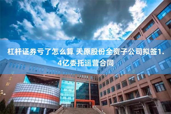 杠杆证券亏了怎么算 天原股份全资子公司拟签1.4亿委托运营合同