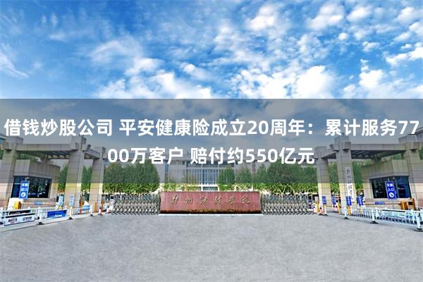 借钱炒股公司 平安健康险成立20周年：累计服务7700万客户 赔付约550亿元