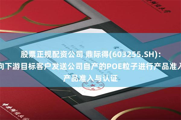 股票正规配资公司 鼎际得(603255.SH)：近日将向下游目标客户发送公司自产的POE粒子进行产品准入与认证