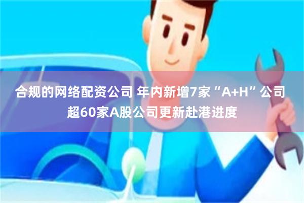 合规的网络配资公司 年内新增7家“A+H”公司 超60家A股公司更新赴港进度