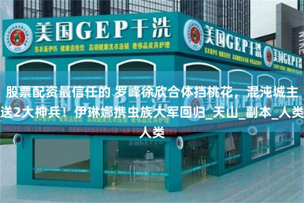 股票配资最信任的 罗峰徐欣合体挡桃花，混沌城主送2大神兵！伊琳娜携虫族大军回归_天山_副本_人类