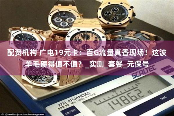 配资机构 广电19元卡：百G流量真香现场！这波羊毛薅得值不值？_实测_套餐_元保号