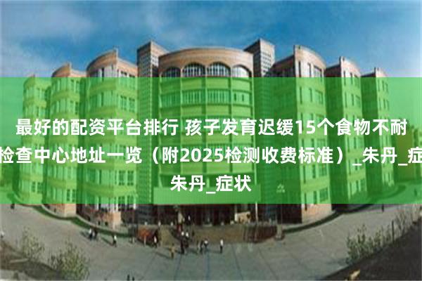 最好的配资平台排行 孩子发育迟缓15个食物不耐受检查中心地址一览（附2025检测收费标准）_朱丹_症状