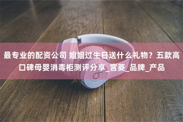 最专业的配资公司 姐姐过生日送什么礼物？五款高口碑母婴消毒柜测评分享_宫菱_品牌_产品