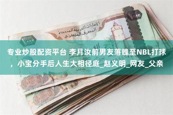 专业炒股配资平台 李月汝前男友落魄至NBL打球，小宝分手后人生大相径庭_赵义明_网友_父亲