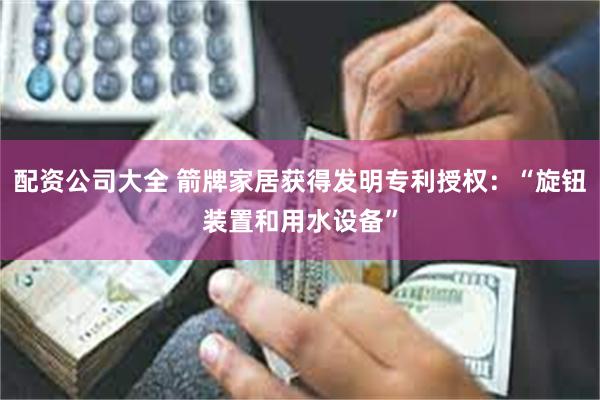 配资公司大全 箭牌家居获得发明专利授权：“旋钮装置和用水设备”
