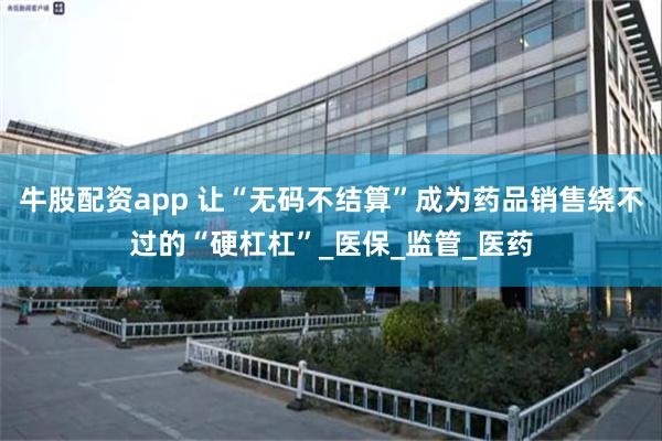 牛股配资app 让“无码不结算”成为药品销售绕不过的“硬杠杠”_医保_监管_医药