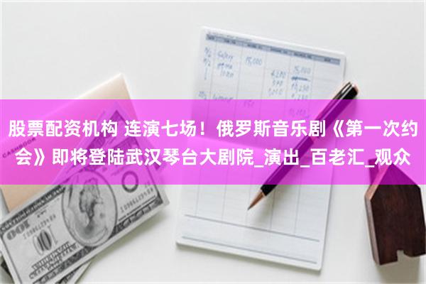 股票配资机构 连演七场！俄罗斯音乐剧《第一次约会》即将登陆武汉琴台大剧院_演出_百老汇_观众