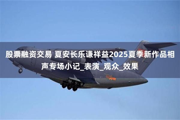 股票融资交易 夏安长乐谦祥益2025夏季新作品相声专场小记_表演_观众_效果