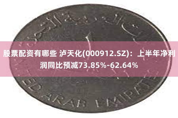 股票配资有哪些 泸天化(000912.SZ)：上半年净利润同比预减73.85%-62.64%