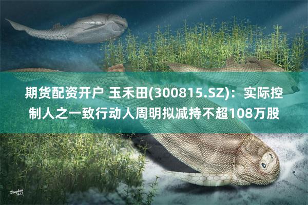 期货配资开户 玉禾田(300815.SZ)：实际控制人之一致行动人周明拟减持不超108万股