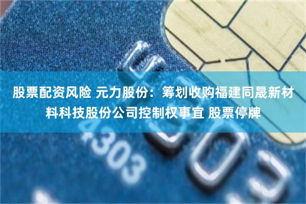 股票配资风险 元力股份：筹划收购福建同晟新材料科技股份公司控制权事宜 股票停牌