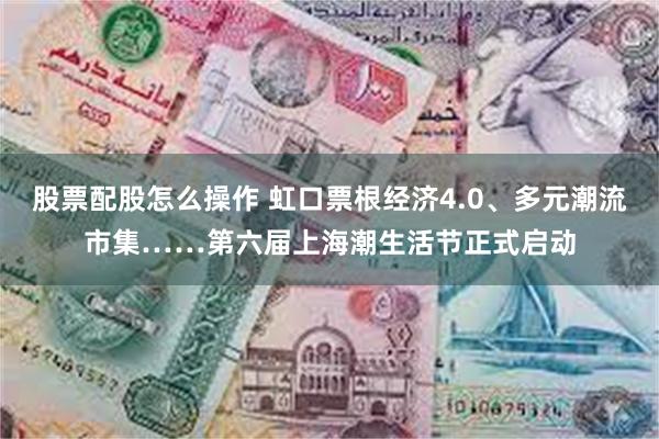 股票配股怎么操作 虹口票根经济4.0、多元潮流市集……第六届上海潮生活节正式启动