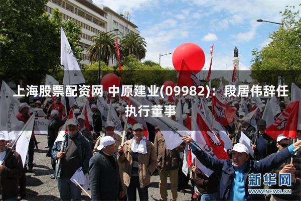 上海股票配资网 中原建业(09982)：段居伟辞任执行董事
