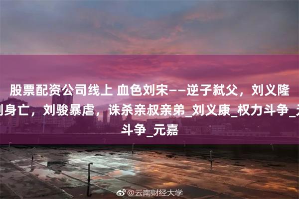 股票配资公司线上 血色刘宋——逆子弑父，刘义隆遇刺身亡，刘骏暴虐，诛杀亲叔亲弟_刘义康_权力斗争_元嘉