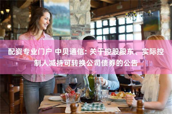 配资专业门户 中贝通信: 关于控股股东、实际控制人减持可转换公司债券的公告