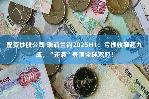 配资炒股公司 瑞浦兰钧2025H1：亏损收窄超九成，“逆袭”登顶全球双冠！