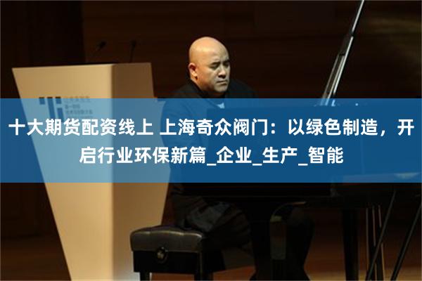 十大期货配资线上 上海奇众阀门：以绿色制造，开启行业环保新篇_企业_生产_智能